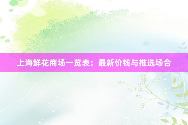上海鲜花商场一览表：最新价钱与推选场合