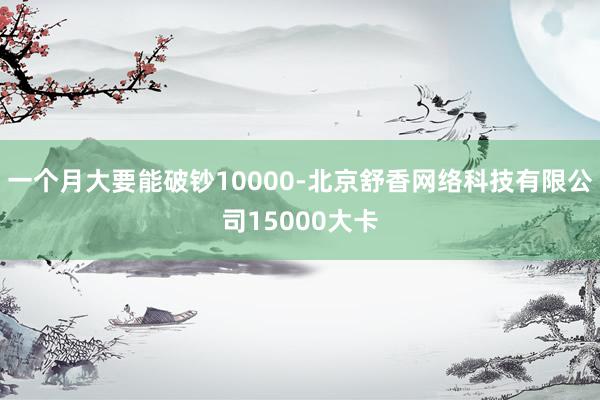 一个月大要能破钞10000-北京舒香网络科技有限公司15000大卡