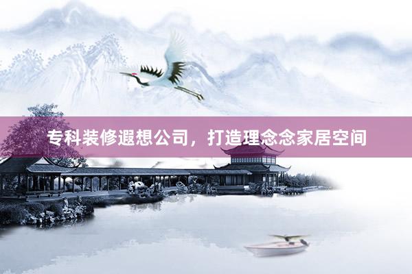 专科装修遐想公司，打造理念念家居空间