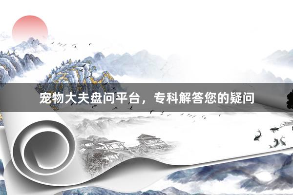 宠物大夫盘问平台，专科解答您的疑问