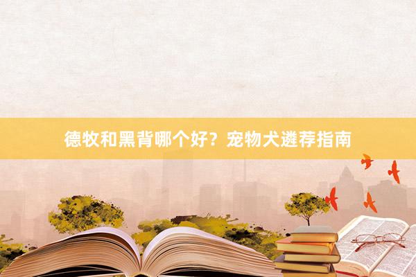 德牧和黑背哪个好？宠物犬遴荐指南